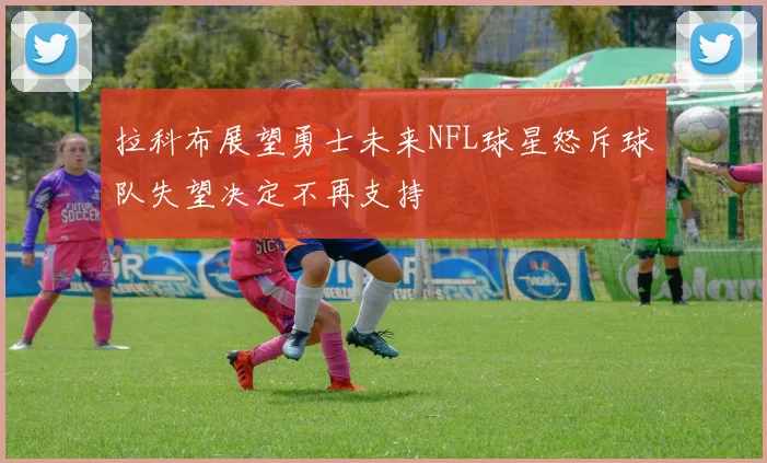 拉科布展望勇士未来NFL球星怒斥球队失望决定不再支持