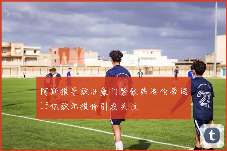 阿斯报导欧洲豪门紧张弗洛伦蒂诺15亿欧元报价引发关注