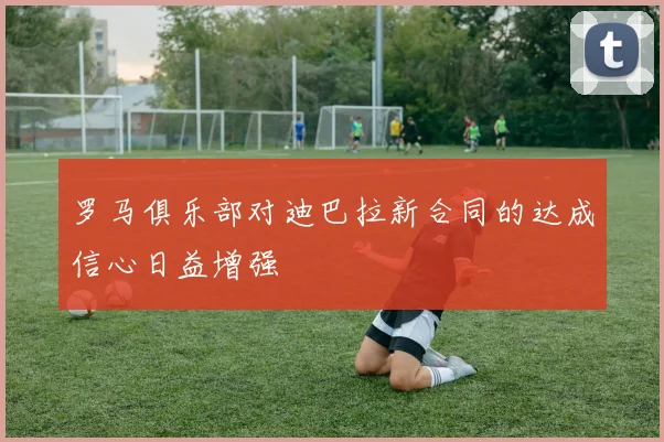 罗马俱乐部对迪巴拉新合同的达成信心日益增强