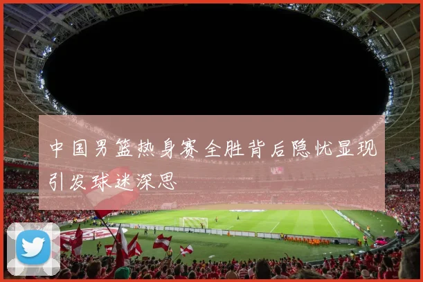 中国男篮热身赛全胜背后隐忧显现引发球迷深思