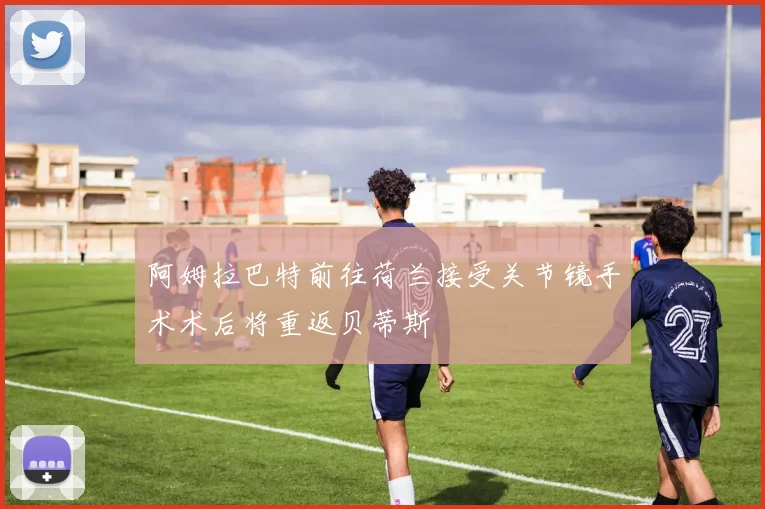 阿姆拉巴特前往荷兰接受关节镜手术术后将重返贝蒂斯