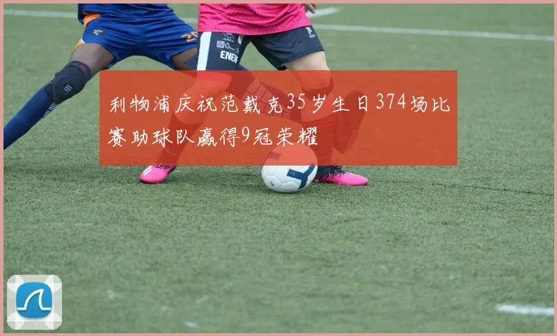 利物浦庆祝范戴克35岁生日374场比赛助球队赢得9冠荣耀