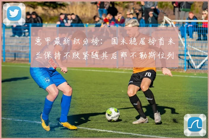 意甲最新积分榜：国米稳居榜首米兰保持不败紧随其后那不勒斯位列第三