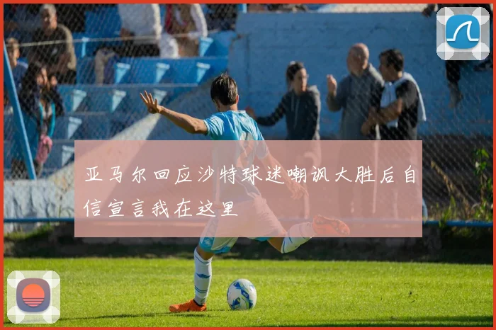 亚马尔回应沙特球迷嘲讽大胜后自信宣言我在这里