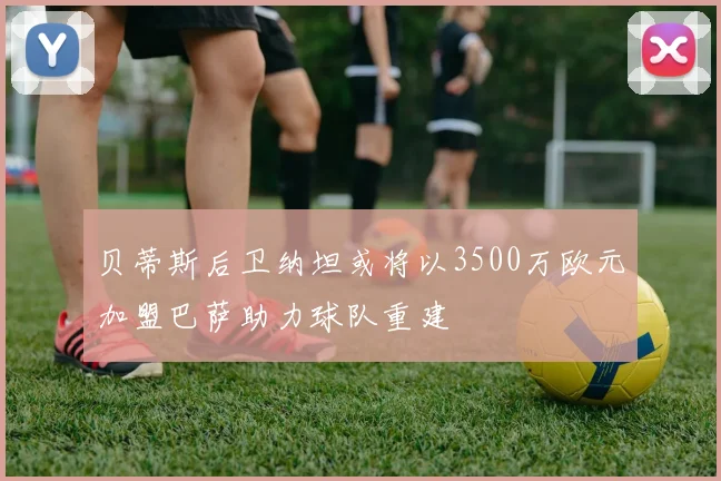 贝蒂斯后卫纳坦或将以3500万欧元加盟巴萨助力球队重建