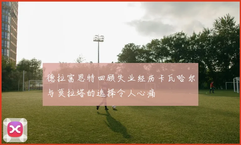 德拉富恩特回顾失业经历卡瓦哈尔与莫拉塔的选择令人心痛
