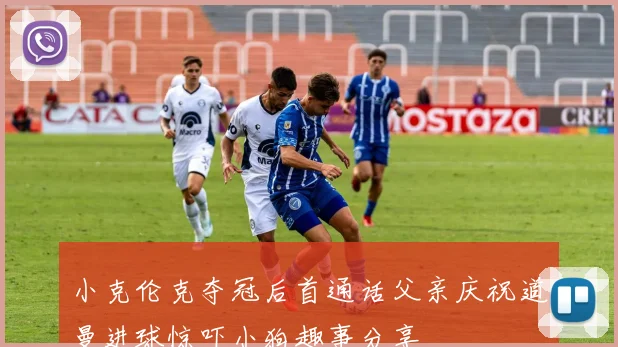 小克伦克夺冠后首通话父亲庆祝道曼进球惊吓小狗趣事分享