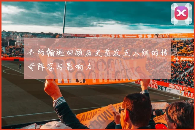 乔约翰逊回顾历史首发五人组的传奇阵容与影响力