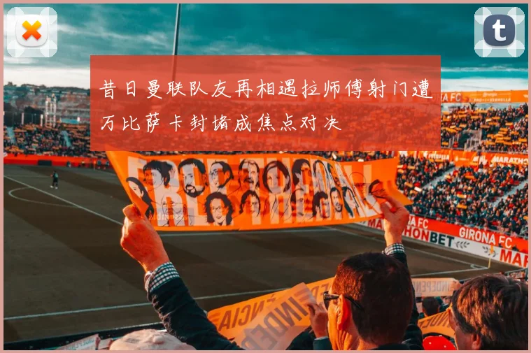 昔日曼联队友再相遇拉师傅射门遭万比萨卡封堵成焦点对决