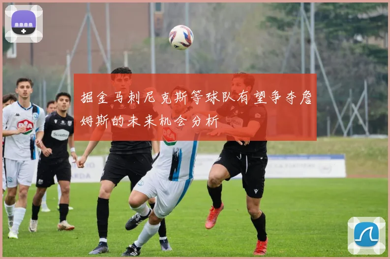 掘金马刺尼克斯等球队有望争夺詹姆斯的未来机会分析