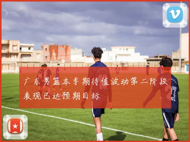 广东男篮本季期待值波动第二阶段表现已达预期目标