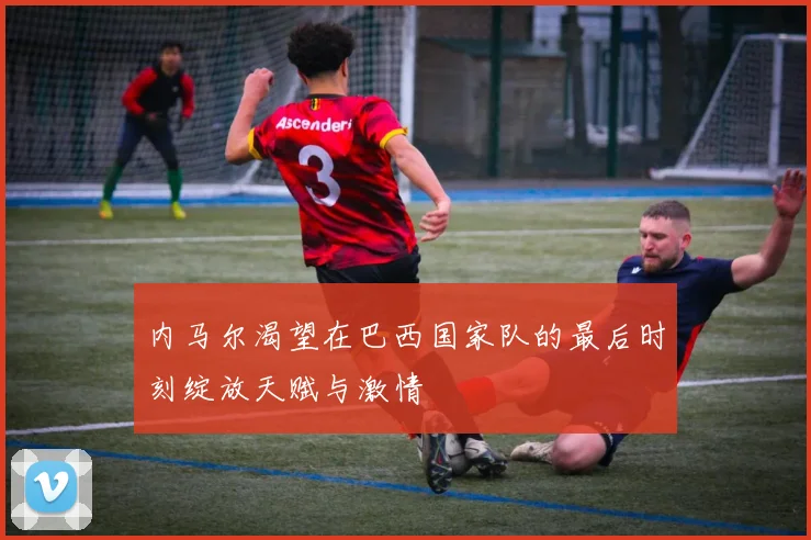 内马尔渴望在巴西国家队的最后时刻绽放天赋与激情