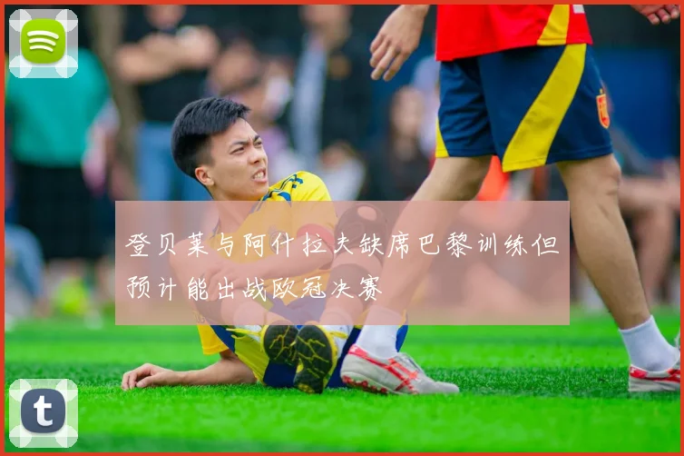 登贝莱与阿什拉夫缺席巴黎训练但预计能出战欧冠决赛