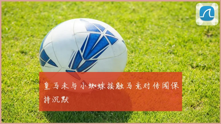 皇马未与小蜘蛛接触马竞对传闻保持沉默