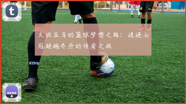 文班亚马的篮球梦想之路：追逐七冠超越乔丹的传奇之旅