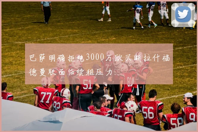 巴萨明确拒绝3000万欧买断拉什福德曼联面临续租压力