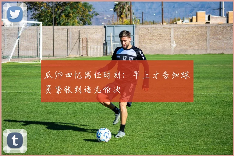 瓜帅回忆离任时刻：早上才告知球员紧张到语无伦次