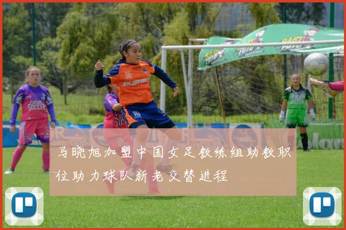 马晓旭加盟中国女足教练组助教职位助力球队新老交替进程