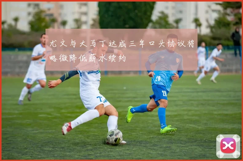 尤文与大马丁达成三年口头协议将略微降低薪水续约