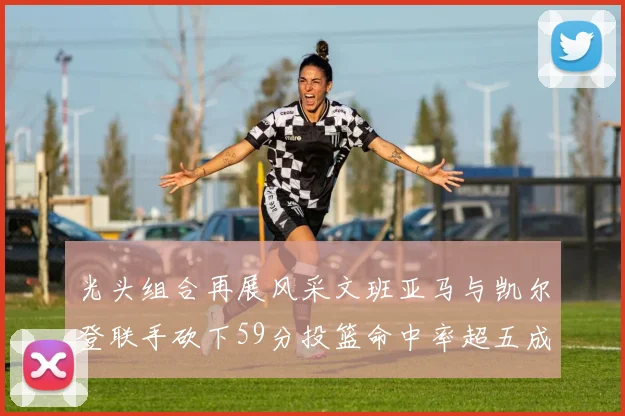 光头组合再展风采文班亚马与凯尔登联手砍下59分投篮命中率超五成