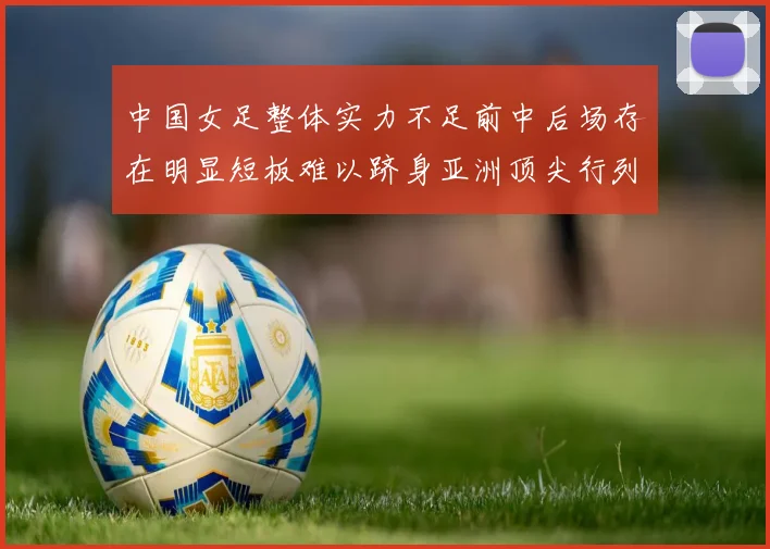中国女足整体实力不足前中后场存在明显短板难以跻身亚洲顶尖行列