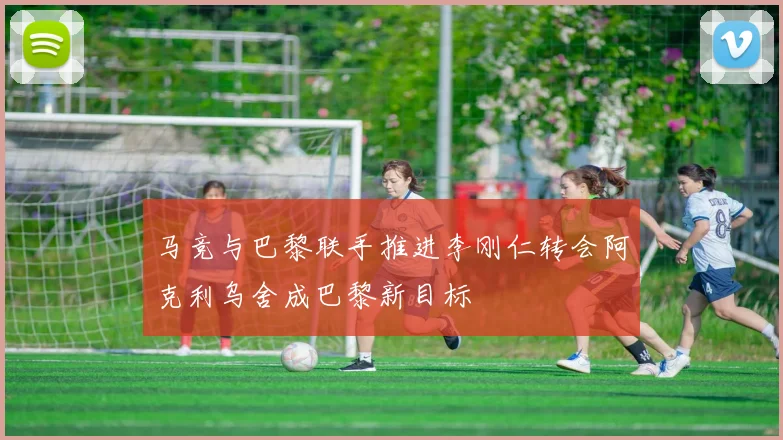 马竞与巴黎联手推进李刚仁转会阿克利乌舍成巴黎新目标